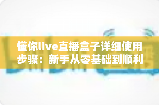 懂你live直播盒子详细使用步骤：新手从零基础到顺利开播的完整实操指南