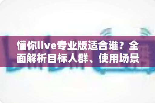 懂你live专业版适合谁？全面解析目标人群、使用场景与选购建议