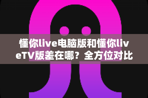 懂你live电脑版和懂你liveTV版差在哪?全方位对比解析帮你选出最适合的版本 懂你live电脑版和懂你liveTV版差在哪?全方位对比解析帮你选出最适合的版本