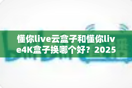 懂你live云盒子和懂你live4K盒子换哪个好?2025最新选购指南与深度对比全解析 懂你live云盒子和懂你live4K盒子换哪个好?2025最新选购指南与深度对比全解析