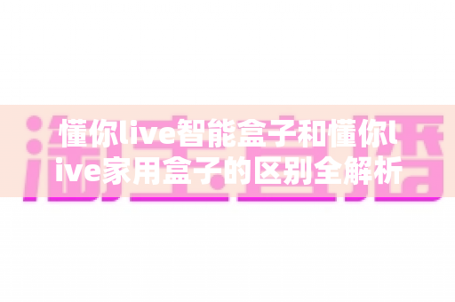 懂你live智能盒子和懂你live家用盒子的区别全解析:选购前必读的深度对比指南 懂你live智能盒子和懂你live家用盒子的区别全解析:选购前必读的深度对比指南