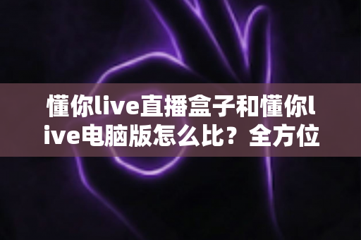 懂你live直播盒子和懂你live电脑版怎么比?全方位差异解析与选择建议全指南 懂你live直播盒子和懂你live电脑版怎么比?全方位差异解析与选择建议全指南