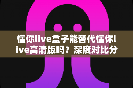 懂你live盒子能替代懂你live高清版吗？深度对比分析帮你做出明智选择