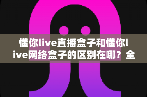 懂你live直播盒子和懂你live网络盒子的区别在哪?全面解析两款盒子的核心差异与选购攻略 懂你live直播盒子和懂你live网络盒子的区别在哪?全面解析两款盒子的核心差异与选购攻略