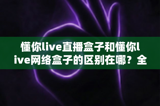 懂你live直播盒子和懂你live网络盒子的区别在哪?全面解析两款盒子的核心差异与选购攻略 懂你live直播盒子和懂你live网络盒子的区别在哪?全面解析两款盒子的核心差异与选购攻略