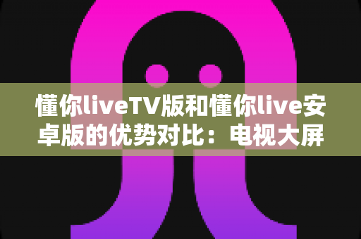 懂你liveTV版和懂你live安卓版的优势对比:电视大屏与手机移动端,哪个更适合你? 懂你liveTV版和懂你live安卓版的优势对比:电视大屏与手机移动端,哪个更适合你?