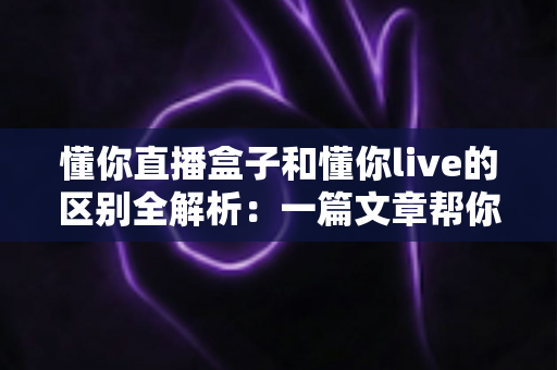 懂你直播盒子和懂你live的区别全解析：一篇文章帮你选对直播工具