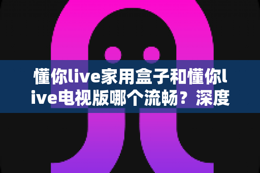 懂你live家用盒子和懂你live电视版哪个流畅?深度测评与选购指南帮你一次搞懂 懂你live家用盒子和懂你live电视版哪个流畅?深度测评与选购指南帮你一次搞懂