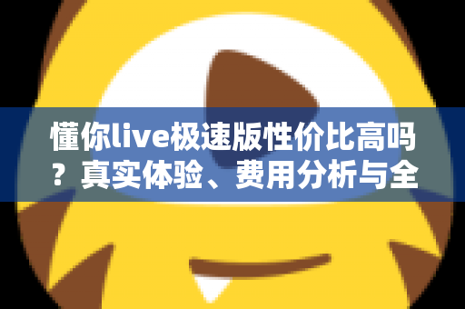 懂你live极速版性价比高吗?真实体验、费用分析与全面评测一次看懂 懂你live极速版性价比高吗?真实体验、费用分析与全面评测一次看懂