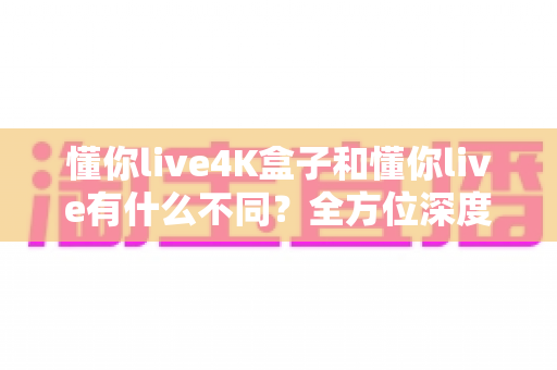 懂你live4K盒子和懂你live有什么不同?全方位深度对比解析,帮你选出最适合的观影利器 懂你live4K盒子和懂你live有什么不同?全方位深度对比解析,帮你选出最适合的观影利器