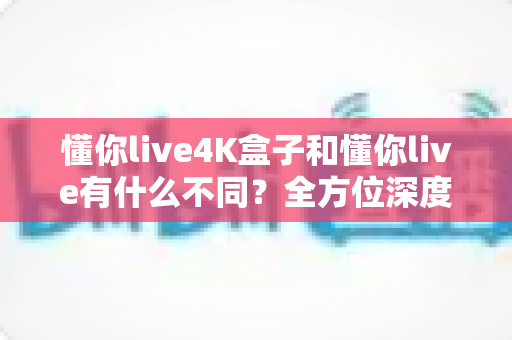 懂你live4K盒子和懂你live有什么不同?全方位深度对比解析,帮你选出最适合的观影利器 懂你live4K盒子和懂你live有什么不同?全方位深度对比解析,帮你选出最适合的观影利器
