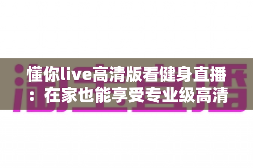 懂你live高清版看健身直播：在家也能享受专业级高清健身课程的完整指南