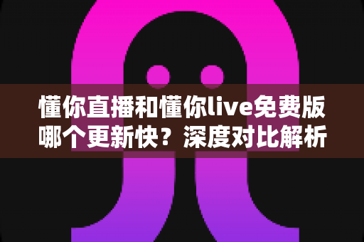 懂你直播和懂你live免费版哪个更新快?深度对比解析与实用选择指南 懂你直播和懂你live免费版哪个更新快?深度对比解析与实用选择指南