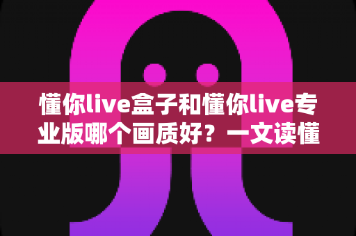 懂你live盒子和懂你live专业版哪个画质好？一文读懂两者画质差异与选购建议
