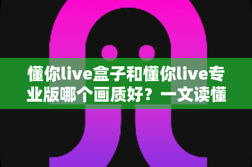 懂你live盒子和懂你live专业版哪个画质好？一文读懂两者画质差异与选购建议