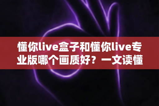 懂你live盒子和懂你live专业版哪个画质好？一文读懂两者画质差异与选购建议