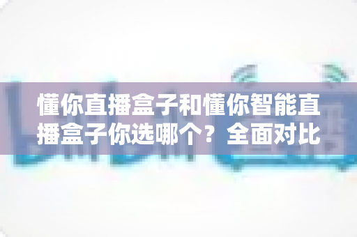 懂你直播盒子和懂你智能直播盒子你选哪个?全面对比与实用选购指南帮你做出明智决定 懂你直播盒子和懂你智能直播盒子你选哪个?全面对比与实用选购指南帮你做出明智决定