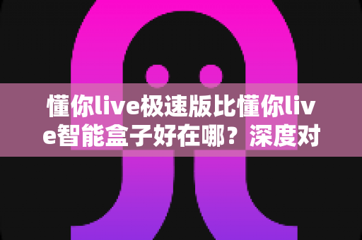 懂你live极速版比懂你live智能盒子好在哪?深度对比解析,帮你选对直播利器 懂你live极速版比懂你live智能盒子好在哪?深度对比解析,帮你选对直播利器