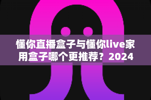 懂你直播盒子与懂你live家用盒子哪个更推荐?2024最新选购对比全攻略 懂你直播盒子与懂你live家用盒子哪个更推荐?2024最新选购对比全攻略