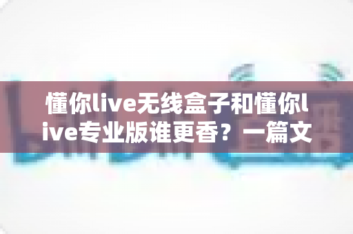 懂你live无线盒子和懂你live专业版谁更香?一篇文章帮你彻底搞懂选购难题 懂你live无线盒子和懂你live专业版谁更香?一篇文章帮你彻底搞懂选购难题