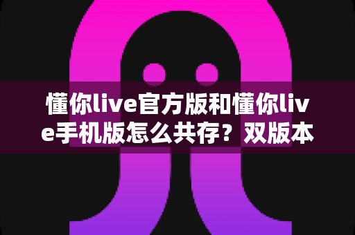 懂你live官方版和懂你live手机版怎么共存？双版本同时安装与使用的完整实用指南