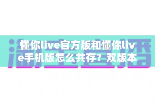 懂你live官方版和懂你live手机版怎么共存？双版本同时安装与使用的完整实用指南