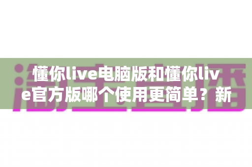 懂你live电脑版和懂你live官方版哪个使用更简单？新手必看的全方位对比测评指南