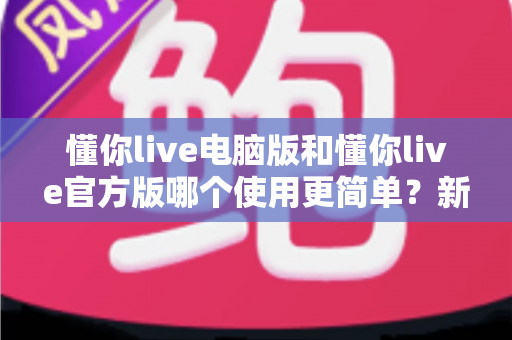 懂你live电脑版和懂你live官方版哪个使用更简单？新手必看的全方位对比测评指南