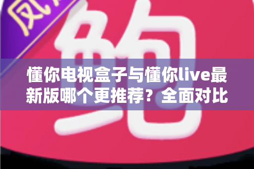 懂你电视盒子与懂你live最新版哪个更推荐？全面对比分析帮你选对不踩坑