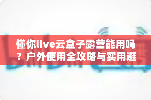 懂你live云盒子露营能用吗?户外使用全攻略与实用避坑指南 懂你live云盒子露营能用吗?户外使用全攻略与实用避坑指南