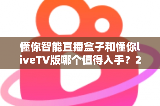 懂你智能直播盒子和懂你liveTV版哪个值得入手？2025年超详细选购对比指南帮你避坑