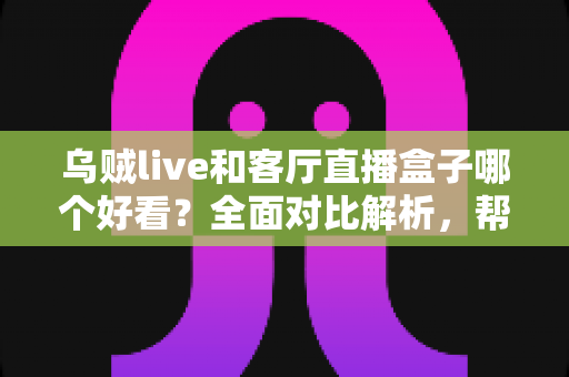 乌贼live和客厅直播盒子哪个好看？全面对比解析，帮你选出最适合的大屏观影方案