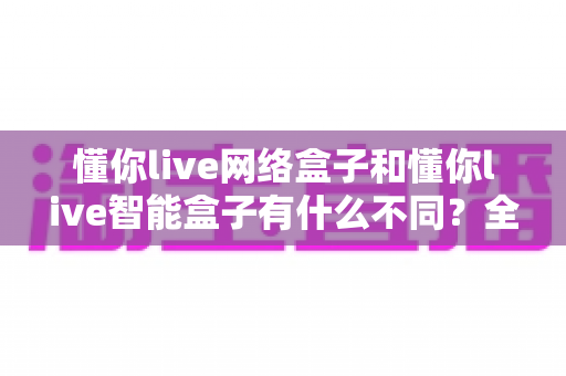 懂你live网络盒子和懂你live智能盒子有什么不同?全面解析两款盒子的区别与选购建议 懂你live网络盒子和懂你live智能盒子有什么不同?全面解析两款盒子的区别与选购建议