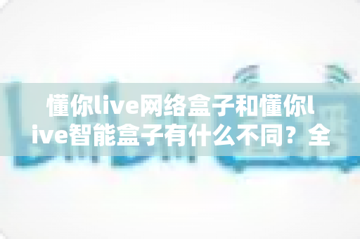 懂你live网络盒子和懂你live智能盒子有什么不同？全面解析两款盒子的区别与选购建议