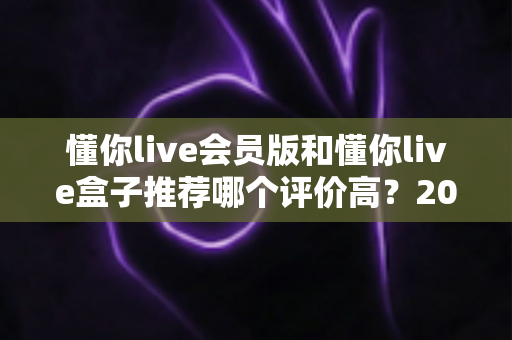 懂你live会员版和懂你live盒子推荐哪个评价高?2025最全对比评测与选购指南 懂你live会员版和懂你live盒子推荐哪个评价高?2025最全对比评测与选购指南