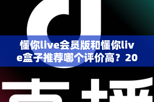 懂你live会员版和懂你live盒子推荐哪个评价高?2025最全对比评测与选购指南 懂你live会员版和懂你live盒子推荐哪个评价高?2025最全对比评测与选购指南