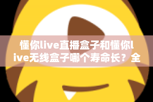 懂你live直播盒子和懂你live无线盒子哪个寿命长?全面解析两款设备的使用寿命与选购指南 懂你live直播盒子和懂你live无线盒子哪个寿命长?全面解析两款设备的使用寿命与选购指南