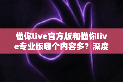 懂你live官方版和懂你live专业版哪个内容多?深度对比分析帮你选对版本 懂你live官方版和懂你live专业版哪个内容多?深度对比分析帮你选对版本