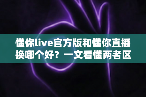 懂你live官方版和懂你直播换哪个好？一文看懂两者区别、优缺点与选择建议