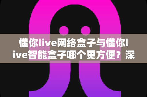懂你live网络盒子与懂你live智能盒子哪个更方便?深度对比评测帮你选对不踩坑 懂你live网络盒子与懂你live智能盒子哪个更方便?深度对比评测帮你选对不踩坑