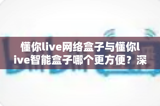懂你live网络盒子与懂你live智能盒子哪个更方便?深度对比评测帮你选对不踩坑 懂你live网络盒子与懂你live智能盒子哪个更方便?深度对比评测帮你选对不踩坑