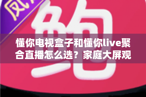 懂你电视盒子和懂你live聚合直播怎么选?家庭大屏观影方案一文全解析 懂你电视盒子和懂你live聚合直播怎么选?家庭大屏观影方案一文全解析