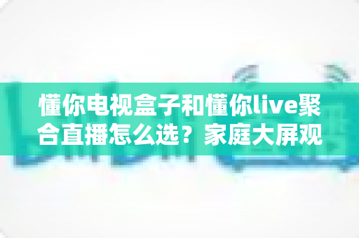 懂你电视盒子和懂你live聚合直播怎么选?家庭大屏观影方案一文全解析 懂你电视盒子和懂你live聚合直播怎么选?家庭大屏观影方案一文全解析