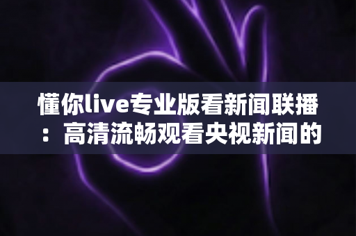 懂你live专业版看新闻联播:高清流畅观看央视新闻的实用指南与深度解析 懂你live专业版看新闻联播:高清流畅观看央视新闻的实用指南与深度解析