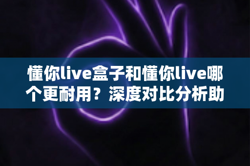 懂你live盒子和懂你live哪个更耐用？深度对比分析助你选对版本不踩坑