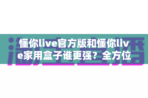 懂你live官方版和懂你live家用盒子谁更强?全方位深度对比评测,看完这篇你就知道该怎么选 懂你live官方版和懂你live家用盒子谁更强?全方位深度对比评测,看完这篇你就知道该怎么选