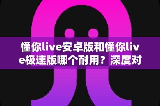懂你live安卓版和懂你live极速版哪个耐用?深度对比帮你选出更省心耐用的那一款 懂你live安卓版和懂你live极速版哪个耐用?深度对比帮你选出更省心耐用的那一款