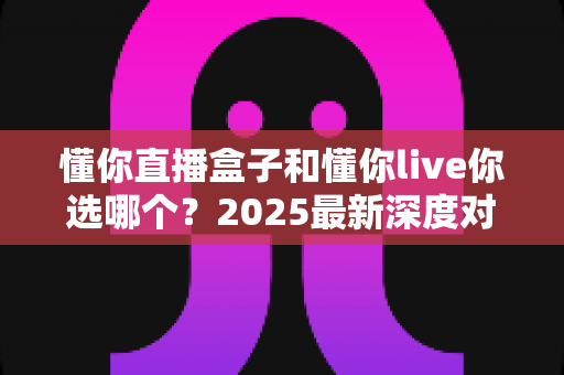 懂你直播盒子和懂你live你选哪个？2025最新深度对比指南，看完不再纠结