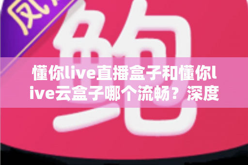 懂你live直播盒子和懂你live云盒子哪个流畅?深度实测对比帮你选出观影更顺滑的那一款 懂你live直播盒子和懂你live云盒子哪个流畅?深度实测对比帮你选出观影更顺滑的那一款
