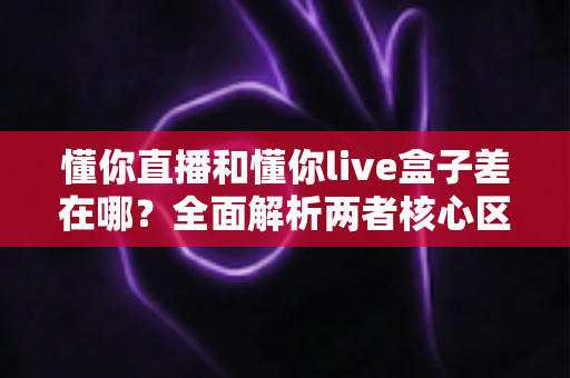 懂你直播和懂你live盒子差在哪?全面解析两者核心区别,帮你选对不踩坑 懂你直播和懂你live盒子差在哪?全面解析两者核心区别,帮你选对不踩坑